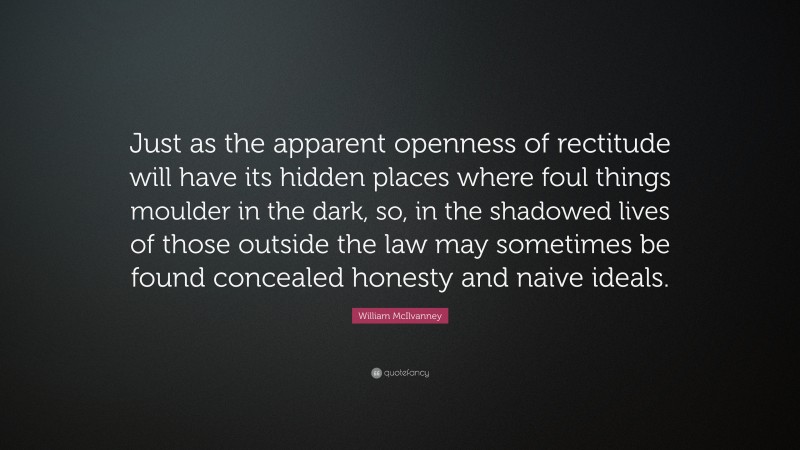 William McIlvanney Quote: “Just as the apparent openness of rectitude will have its hidden places where foul things moulder in the dark, so, in the shadowed lives of those outside the law may sometimes be found concealed honesty and naive ideals.”