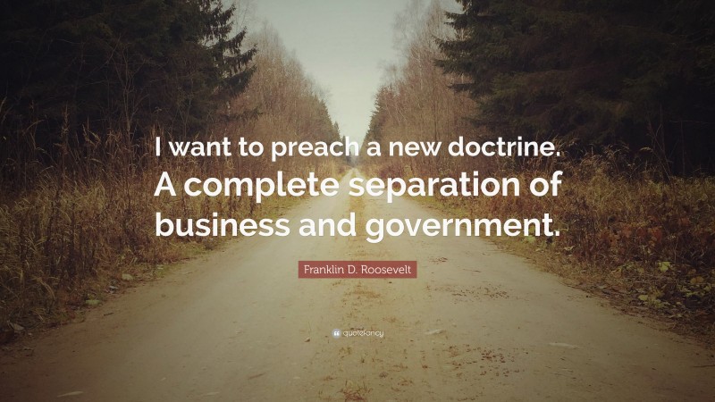 Franklin D. Roosevelt Quote: “I want to preach a new doctrine. A complete separation of business and government.”