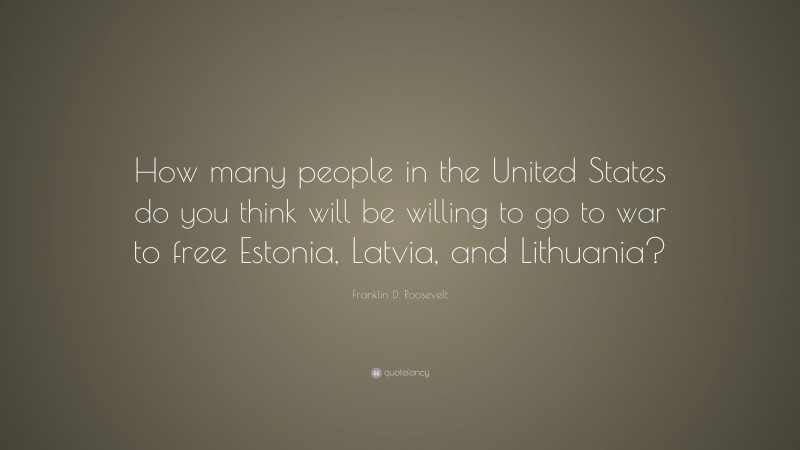Franklin D. Roosevelt Quote: “How many people in the United States do you think will be willing to go to war to free Estonia, Latvia, and Lithuania?”