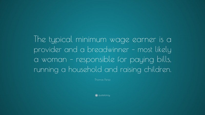 Thomas Perez Quote: “The typical minimum wage earner is a provider and a breadwinner – most likely a woman – responsible for paying bills, running a household and raising children.”