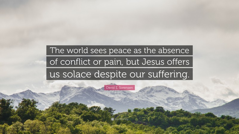 David E. Sorensen Quote: “The world sees peace as the absence of conflict or pain, but Jesus offers us solace despite our suffering.”