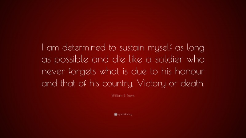 William B. Travis Quote: “I am determined to sustain myself as long as possible and die like a soldier who never forgets what is due to his honour and that of his country, Victory or death.”