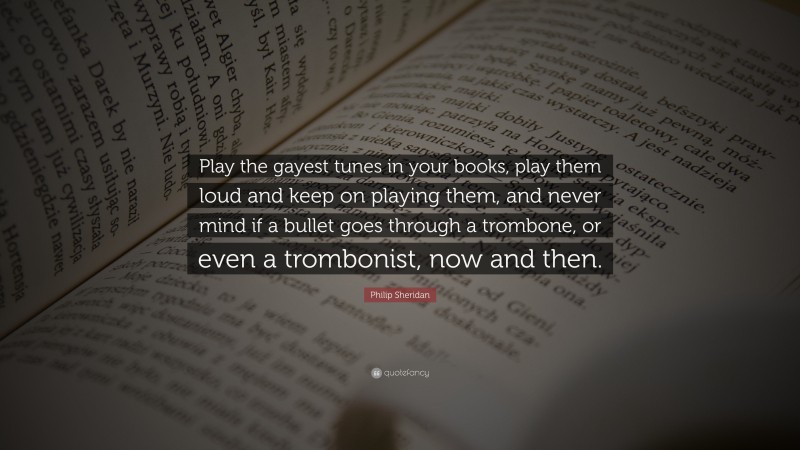 Philip Sheridan Quote: “Play the gayest tunes in your books, play them loud and keep on playing them, and never mind if a bullet goes through a trombone, or even a trombonist, now and then.”