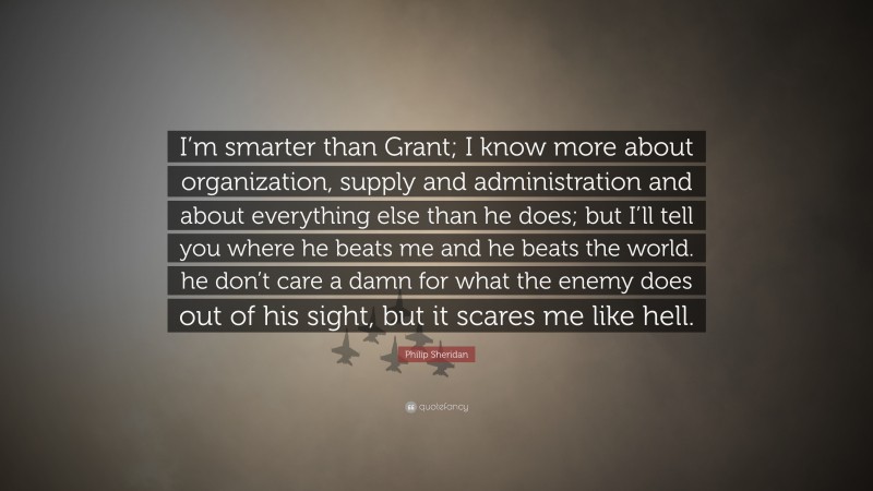 Philip Sheridan Quote: “I’m smarter than Grant; I know more about organization, supply and administration and about everything else than he does; but I’ll tell you where he beats me and he beats the world. he don’t care a damn for what the enemy does out of his sight, but it scares me like hell.”
