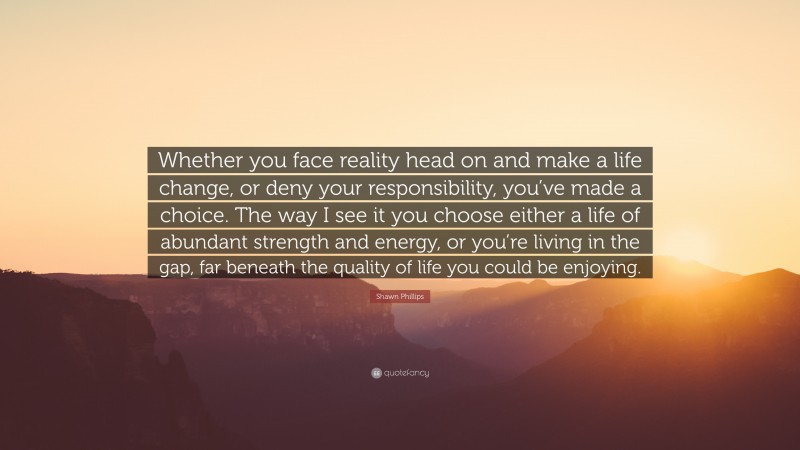 Shawn Phillips Quote: “Whether you face reality head on and make a life change, or deny your responsibility, you’ve made a choice. The way I see it you choose either a life of abundant strength and energy, or you’re living in the gap, far beneath the quality of life you could be enjoying.”