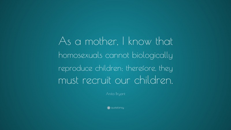 Anita Bryant Quote: “As a mother, I know that homosexuals cannot biologically reproduce children; therefore, they must recruit our children.”