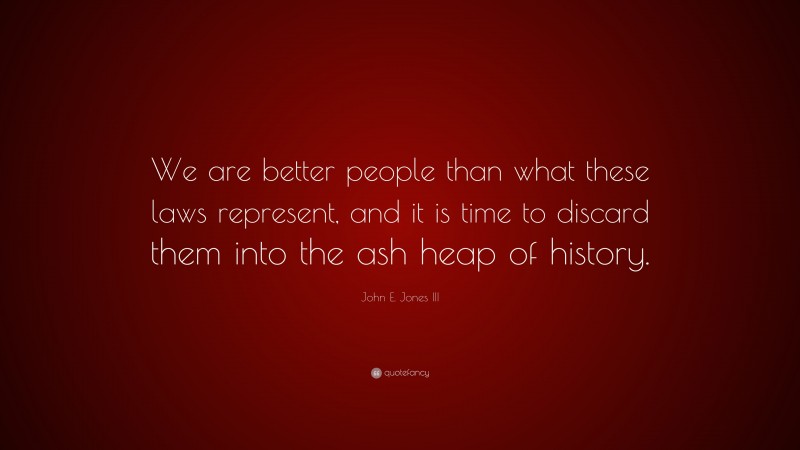 John E. Jones III Quote: “We are better people than what these laws represent, and it is time to discard them into the ash heap of history.”