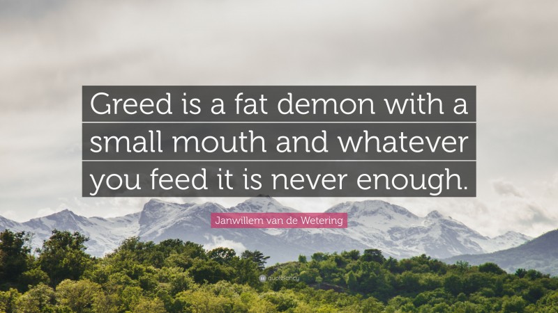 Janwillem van de Wetering Quote: “Greed is a fat demon with a small mouth and whatever you feed it is never enough.”