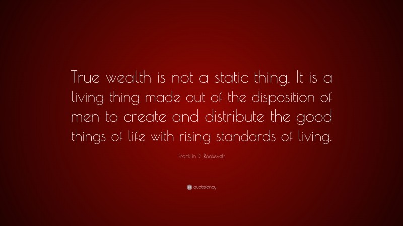 Franklin D. Roosevelt Quote: “True wealth is not a static thing. It is a living thing made out of the disposition of men to create and distribute the good things of life with rising standards of living.”