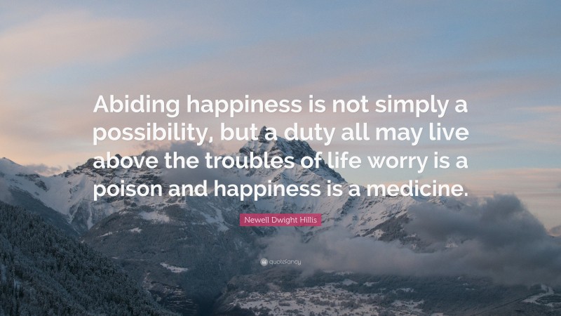 Newell Dwight Hillis Quote: “Abiding happiness is not simply a possibility, but a duty all may live above the troubles of life worry is a poison and happiness is a medicine.”