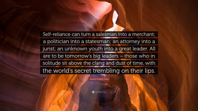 Newell Dwight Hillis Quote: “Self-reliance can turn a salesman into a merchant; a politician into a statesman; an attorney into a jurist; an unknown youth into a great leader. All are to be tomorrow’s big leaders – those who in solitude sit above the clang and dust of time, with the world’s secret trembling on their lips.”