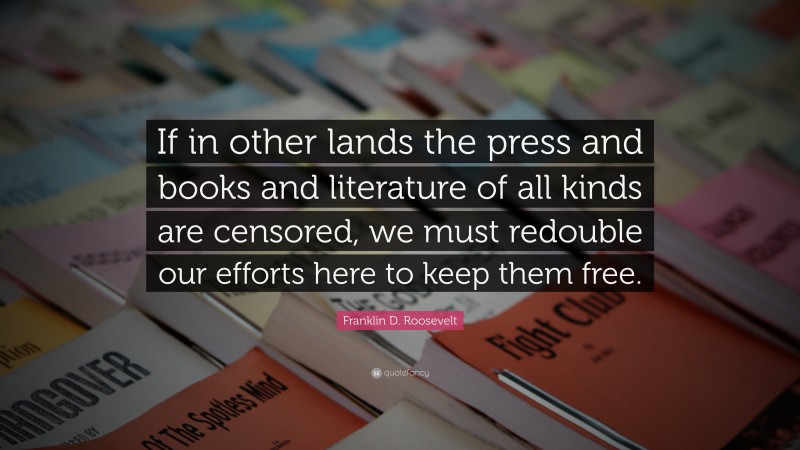 Franklin D. Roosevelt Quote: “If in other lands the press and books and literature of all kinds are censored, we must redouble our efforts here to keep them free.”