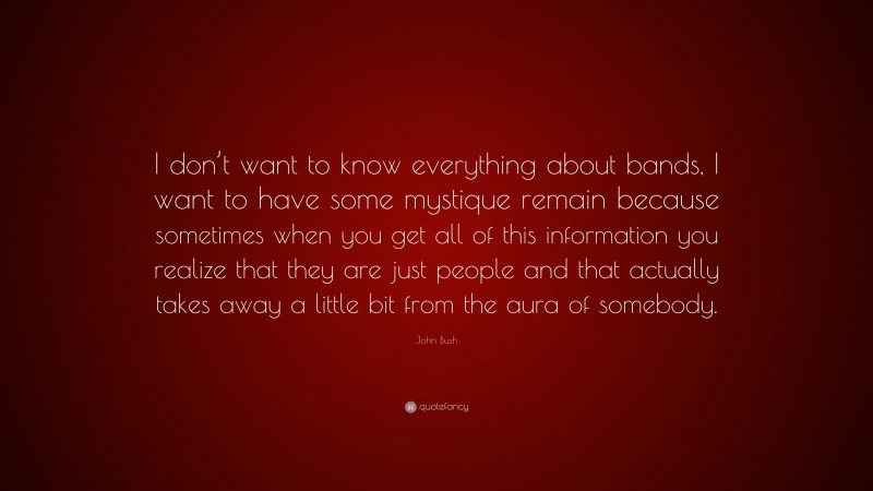 John Bush Quote: “I don’t want to know everything about bands, I want to have some mystique remain because sometimes when you get all of this information you realize that they are just people and that actually takes away a little bit from the aura of somebody.”
