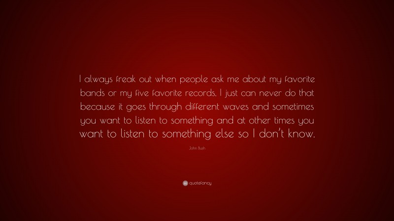 John Bush Quote: “I always freak out when people ask me about my favorite bands or my five favorite records, I just can never do that because it goes through different waves and sometimes you want to listen to something and at other times you want to listen to something else so I don’t know.”