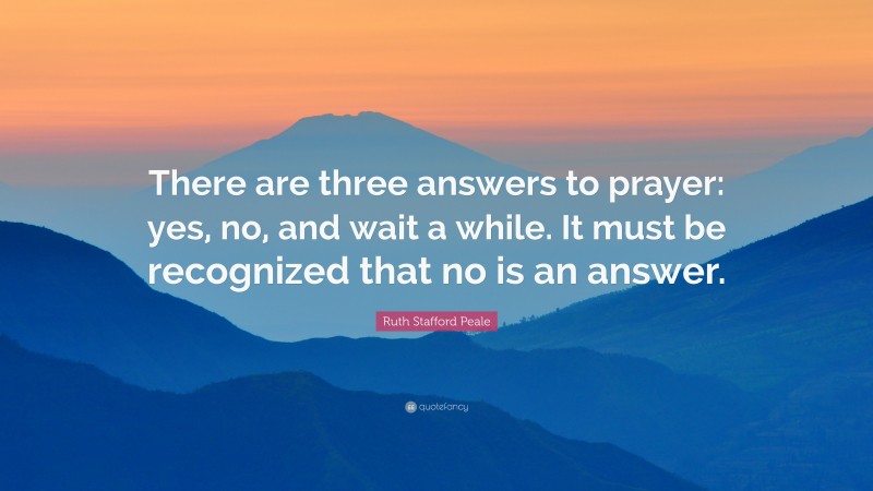 Ruth Stafford Peale Quote: “There are three answers to prayer: yes, no, and wait a while. It must be recognized that no is an answer.”