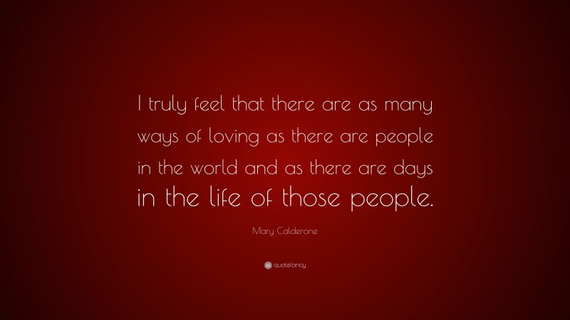Mary Calderone Quote: “I truly feel that there are as many ways of loving as there are people in the world and as there are days in the life of those people.”
