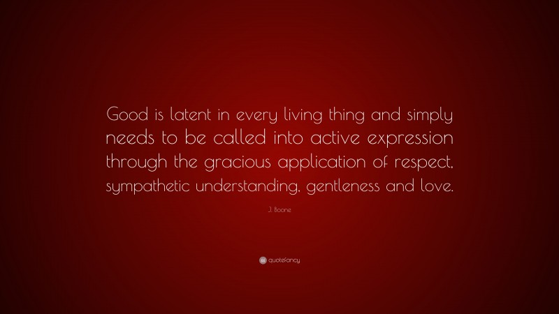 J. Boone Quote: “Good is latent in every living thing and simply needs to be called into active expression through the gracious application of respect, sympathetic understanding, gentleness and love.”