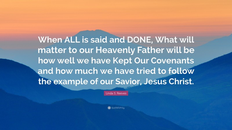Linda S. Reeves Quote: “When ALL is said and DONE, What will matter to our Heavenly Father will be how well we have Kept Our Covenants and how much we have tried to follow the example of our Savior, Jesus Christ.”