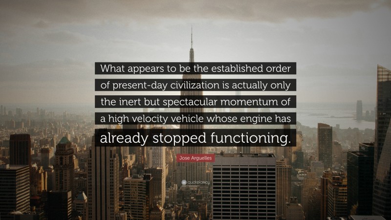 Jose Arguelles Quote: “What appears to be the established order of present-day civilization is actually only the inert but spectacular momentum of a high velocity vehicle whose engine has already stopped functioning.”