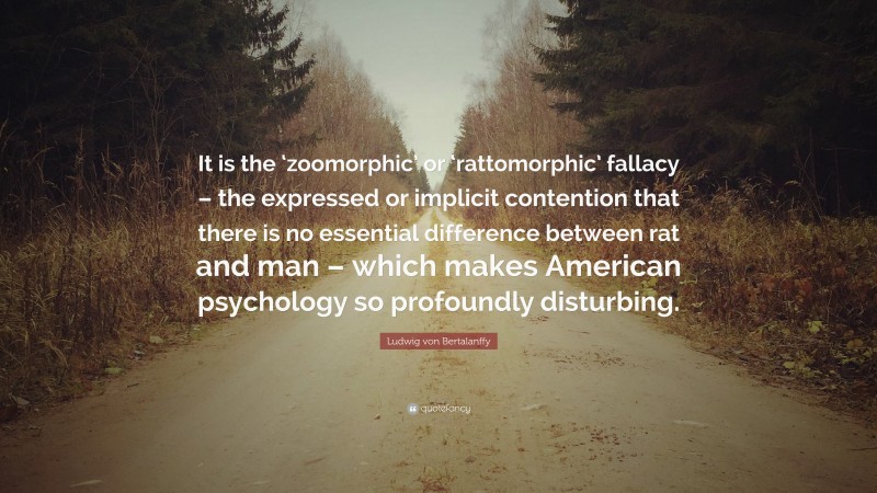 Ludwig von Bertalanffy Quote: “It is the ‘zoomorphic’ or ‘rattomorphic’ fallacy – the expressed or implicit contention that there is no essential difference between rat and man – which makes American psychology so profoundly disturbing.”