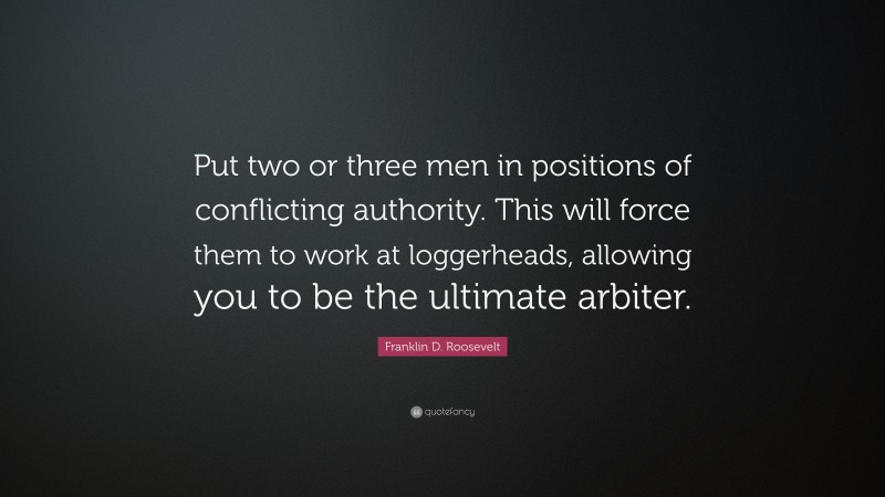 Franklin D. Roosevelt Quote: “Put two or three men in positions of conflicting authority. This will force them to work at loggerheads, allowing you to be the ultimate arbiter.”