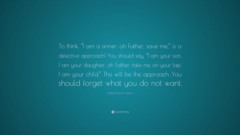 Prabhat Ranjan Sarkar Quote: “To think, “I am a sinner, oh Father, save me,” is a defective approach! You should say, “I am your son, I am your daughter, oh Father, take me on your lap, I am your child.” This will be the approach. You should forget what you do not want.”
