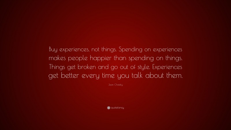 Jean Chatzky Quote: “Buy experiences, not things. Spending on experiences makes people happier than spending on things. Things get broken and go out of style. Experiences get better every time you talk about them.”