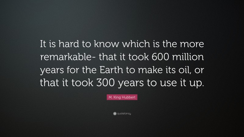 M. King Hubbert Quote: “It is hard to know which is the more remarkable- that it took 600 million years for the Earth to make its oil, or that it took 300 years to use it up.”
