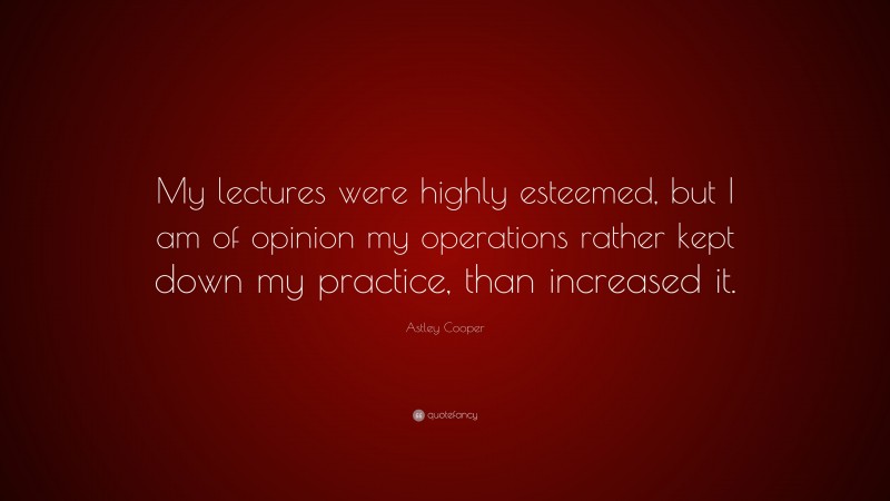 Astley Cooper Quote: “My lectures were highly esteemed, but I am of opinion my operations rather kept down my practice, than increased it.”