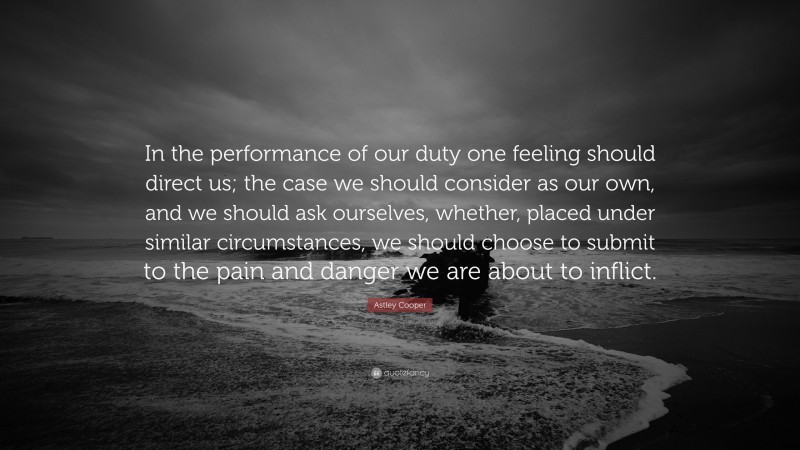 Astley Cooper Quote: “In the performance of our duty one feeling should direct us; the case we should consider as our own, and we should ask ourselves, whether, placed under similar circumstances, we should choose to submit to the pain and danger we are about to inflict.”