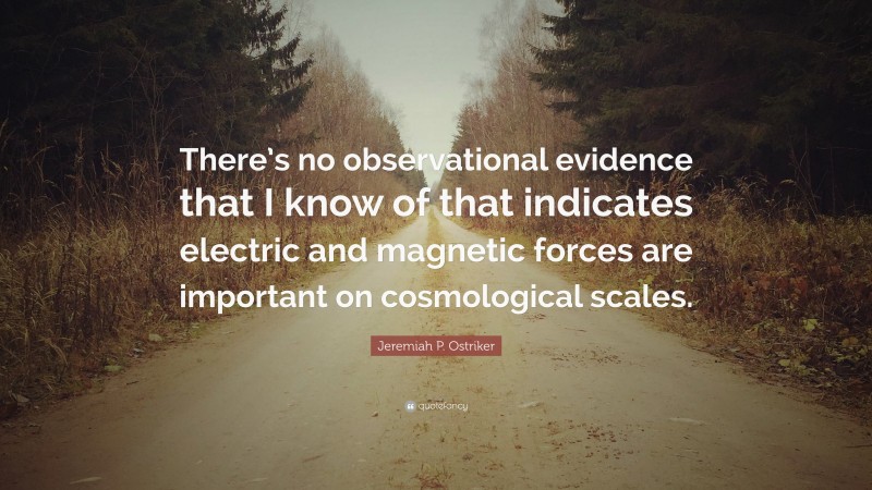 Jeremiah P. Ostriker Quote: “There’s no observational evidence that I know of that indicates electric and magnetic forces are important on cosmological scales.”
