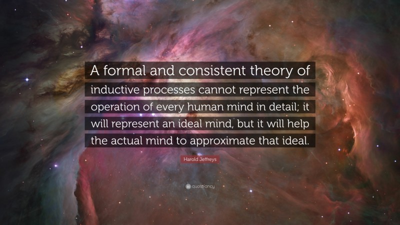Harold Jeffreys Quote: “A formal and consistent theory of inductive processes cannot represent the operation of every human mind in detail; it will represent an ideal mind, but it will help the actual mind to approximate that ideal.”