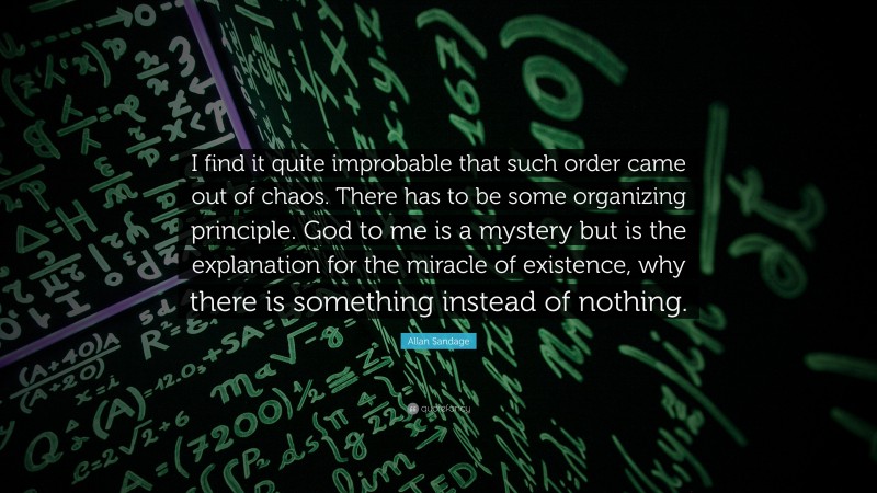 Allan Sandage Quote: “I find it quite improbable that such order came out of chaos. There has to be some organizing principle. God to me is a mystery but is the explanation for the miracle of existence, why there is something instead of nothing.”