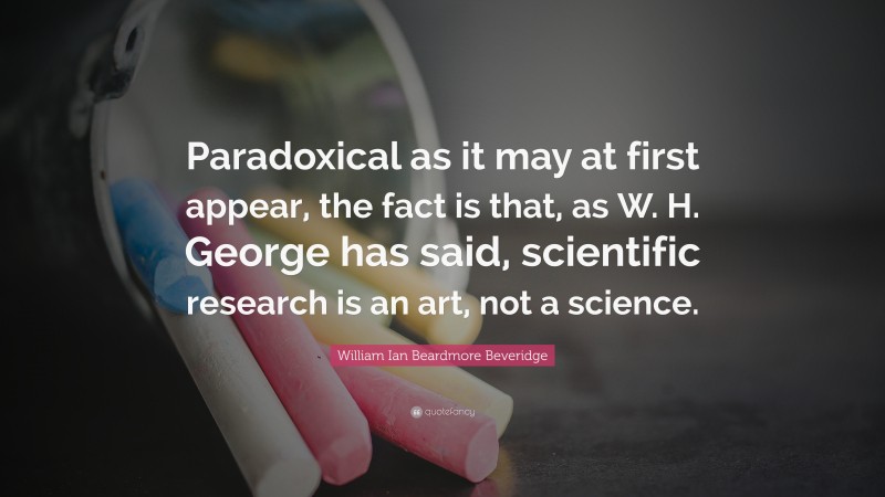 William Ian Beardmore Beveridge Quote: “Paradoxical as it may at first appear, the fact is that, as W. H. George has said, scientific research is an art, not a science.”