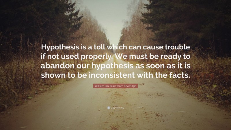 William Ian Beardmore Beveridge Quote: “Hypothesis is a toll which can cause trouble if not used properly. We must be ready to abandon our hypothesis as soon as it is shown to be inconsistent with the facts.”