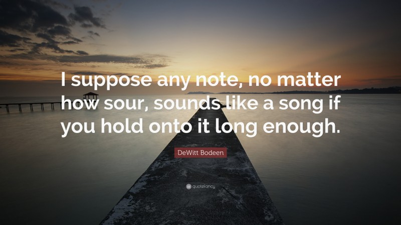 DeWitt Bodeen Quote: “I suppose any note, no matter how sour, sounds like a song if you hold onto it long enough.”