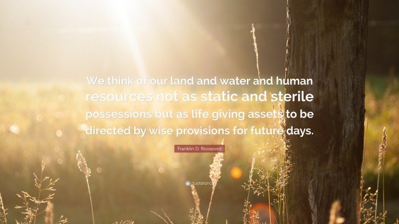 Franklin D. Roosevelt Quote: “We think of our land and water and human resources not as static and sterile possessions but as life giving assets to be directed by wise provisions for future days.”
