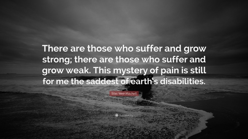 Silas Weir Mitchell Quote: “There are those who suffer and grow strong; there are those who suffer and grow weak. This mystery of pain is still for me the saddest of earth’s disabilities.”