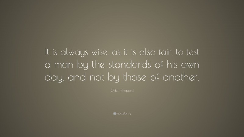 Odell Shepard Quote: “It is always wise, as it is also fair, to test a man by the standards of his own day, and not by those of another.”