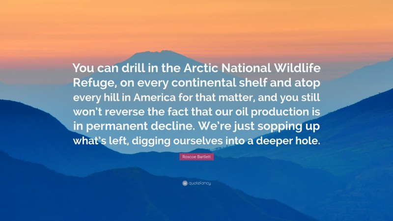 Roscoe Bartlett Quote: “You can drill in the Arctic National Wildlife Refuge, on every continental shelf and atop every hill in America for that matter, and you still won’t reverse the fact that our oil production is in permanent decline. We’re just sopping up what’s left, digging ourselves into a deeper hole.”