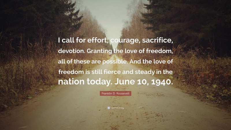 Franklin D. Roosevelt Quote: “I call for effort, courage, sacrifice, devotion. Granting the love of freedom, all of these are possible. And the love of freedom is still fierce and steady in the nation today. June 10, 1940.”