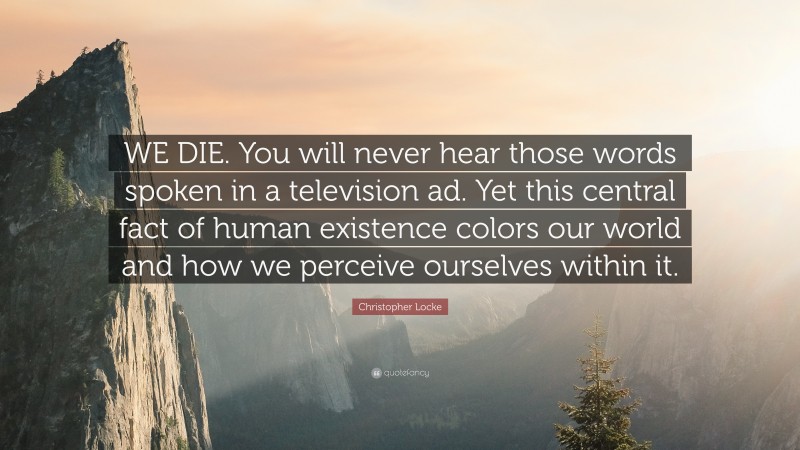 Christopher Locke Quote: “WE DIE. You will never hear those words spoken in a television ad. Yet this central fact of human existence colors our world and how we perceive ourselves within it.”