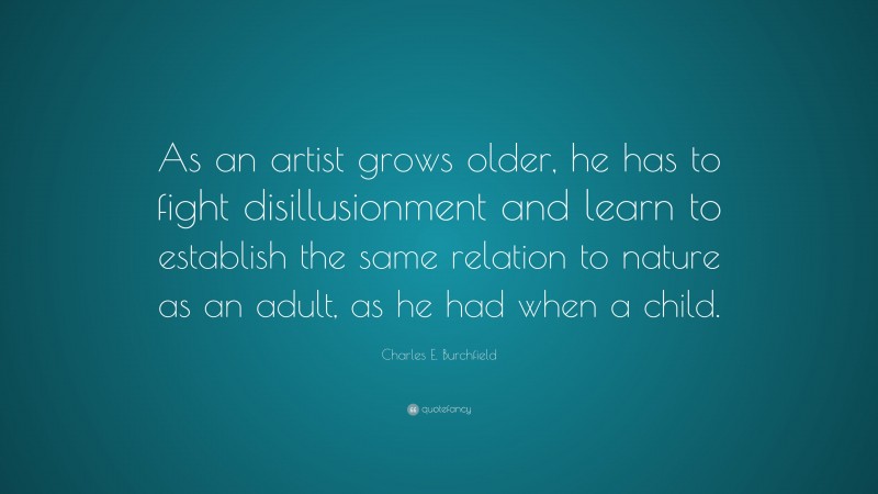 Charles E. Burchfield Quote: “As an artist grows older, he has to fight disillusionment and learn to establish the same relation to nature as an adult, as he had when a child.”