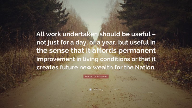 Franklin D. Roosevelt Quote: “All work undertaken should be useful – not just for a day, or a year, but useful in the sense that it affords permanent improvement in living conditions or that it creates future new wealth for the Nation.”