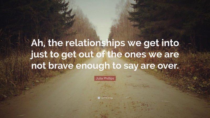 Julia Phillips Quote: “Ah, the relationships we get into just to get out of the ones we are not brave enough to say are over.”