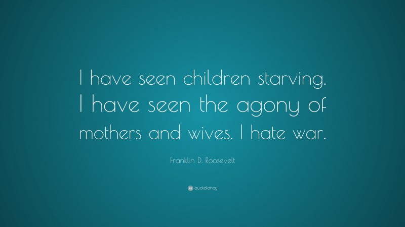Franklin D. Roosevelt Quote: “I have seen children starving. I have seen the agony of mothers and wives. I hate war.”