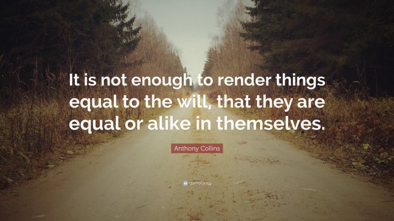 Anthony Collins Quote: “It is not enough to render things equal to the will, that they are equal or alike in themselves.”