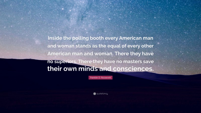 Franklin D. Roosevelt Quote: “Inside the polling booth every American man and woman stands as the equal of every other American man and woman. There they have no superiors. There they have no masters save their own minds and consciences.”