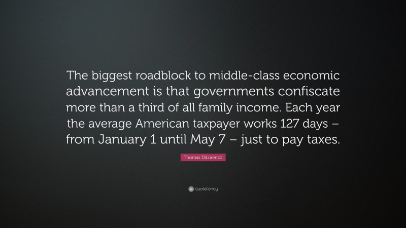 Thomas DiLorenzo Quote: “The biggest roadblock to middle-class economic advancement is that governments confiscate more than a third of all family income. Each year the average American taxpayer works 127 days – from January 1 until May 7 – just to pay taxes.”