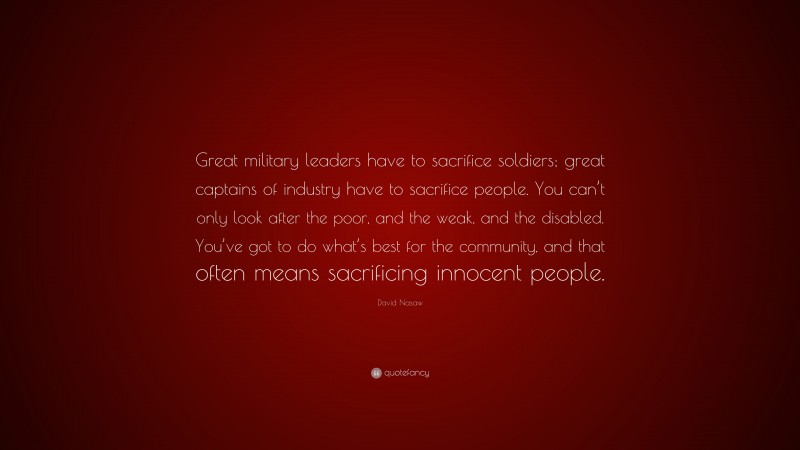 David Nasaw Quote: “Great military leaders have to sacrifice soldiers; great captains of industry have to sacrifice people. You can’t only look after the poor, and the weak, and the disabled. You’ve got to do what’s best for the community, and that often means sacrificing innocent people.”